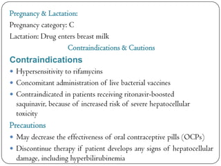 Pregnancy & Lactation:
Pregnancy category: C
Lactation: Drug enters breast milk
Contraindications & Cautions

Contraindications
 Hypersensitivity to rifamycins
 Concomitant administration of live bacterial vaccines
 Contraindicated in patients receiving ritonavir-boosted

saquinavir, because of increased risk of severe hepatocellular
toxicity

Precautions
 May decrease the effectiveness of oral contraceptive pills (OCPs)
 Discontinue therapy if patient develops any signs of hepatocellular

damage, including hyperbilirubinemia

 
