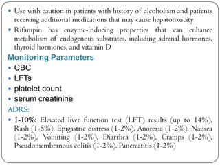  Use with caution in patients with history of alcoholism and patients

receiving additional medications that may cause hepatotoxicity
 Rifampin has enzyme-inducing properties that can enhance
metabolism of endogenous substrates, including adrenal hormones,
thyroid hormones, and vitamin D
Monitoring Parameters
 CBC
 LFTs
 platelet count
 serum creatinine
ADRS:
 1-10%: Elevated liver function test (LFT) results (up to 14%),
Rash (1-5%), Epigastric distress (1-2%), Anorexia (1-2%), Nausea
(1-2%), Vomiting (1-2%), Diarrhea (1-2%), Cramps (1-2%),
Pseudomembranous colitis (1-2%), Pancreatitis (1-2%)

 