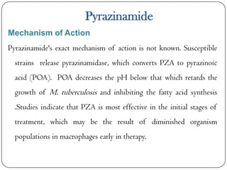 Pyrazinamide
Mechanism of Action
Pyrazinamide's exact mechanism of action is not known. Susceptible

strains release pyrazinamidase, which converts PZA to pyrazinoic
acid (POA). POA decreases the pH below that which retards the
growth of M. tuberculosis and inhibiting the fatty acid synthesis
.Studies indicate that PZA is most effective in the initial stages of
treatment, which may be the result of diminished organism

populations in macrophages early in therapy.

 