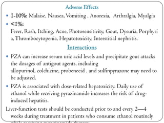 Adverse Effects
 1-10%: Malaise, Nausea, Vomiting , Anorexia, Arthralgia, Myalgia
 <1%:
Fever, Rash, Itching, Acne, Photosensitivity, Gout, Dysuria, Porphyri
a, Thrombocytopenia, Hepatotoxicity, Interstitial nephritis.

Interactions
 PZA can increase serum uric acid levels and precipitate gout attacks

the dosages of antigout agents, including
allopurinol, colchicine, probenecid , and sulfinpyrazone may need to
be adjusted.
 PZA is associated with dose-related hepatoxicity. Daily use of
ethanol while receiving pyrazinamide increases the risk of druginduced hepatitis.
Liver-function tests should be conducted prior to and every 2—4
weeks during treatment in patients who consume ethanol routinely

 