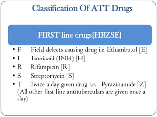 Classification Of ATT Drugs
FIRST line drugs[HRZSE]
•
•
•
•
•

F Field defects causing drug i.e. Ethambutol [E]
I
Isoniazid (INH) [H]
R Rifampicin [R]
S Streptomycin [S]
T Twice a day given drug i.e. Pyrazinamide [Z]
(All other first line antituberculars are given once a
day)

 