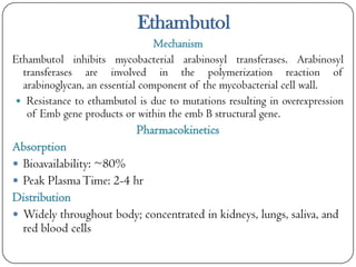 Ethambutol
Mechanism
Ethambutol inhibits mycobacterial arabinosyl transferases. Arabinosyl
transferases are involved in the polymerization reaction of
arabinoglycan, an essential component of the mycobacterial cell wall.
 Resistance to ethambutol is due to mutations resulting in overexpression
of Emb gene products or within the emb B structural gene.

Pharmacokinetics
Absorption
 Bioavailability: ~80%
 Peak Plasma Time: 2-4 hr
Distribution
 Widely throughout body; concentrated in kidneys, lungs, saliva, and
red blood cells

 