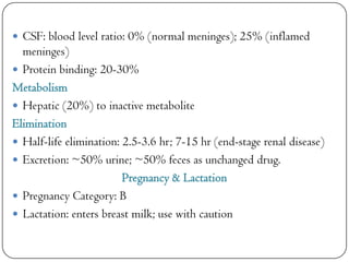  CSF: blood level ratio: 0% (normal meninges); 25% (inflamed

meninges)
 Protein binding: 20-30%
Metabolism
 Hepatic (20%) to inactive metabolite
Elimination
 Half-life elimination: 2.5-3.6 hr; 7-15 hr (end-stage renal disease)
 Excretion: ~50% urine; ~50% feces as unchanged drug.
Pregnancy & Lactation
 Pregnancy Category: B
 Lactation: enters breast milk; use with caution

 