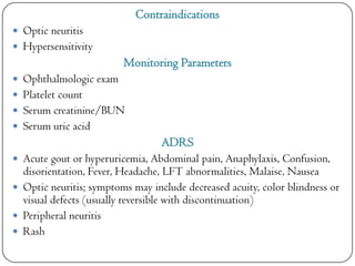 Contraindications
 Optic neuritis
 Hypersensitivity

Monitoring Parameters
 Ophthalmologic exam

 Platelet count
 Serum creatinine/BUN
 Serum uric acid

ADRS
 Acute gout or hyperuricemia, Abdominal pain, Anaphylaxis, Confusion,

disorientation, Fever, Headache, LFT abnormalities, Malaise, Nausea
 Optic neuritis; symptoms may include decreased acuity, color blindness or
visual defects (usually reversible with discontinuation)
 Peripheral neuritis
 Rash

 