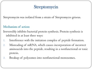 Streptomycin
Streptomycin was isolated from a strain of Streptomyces griseus.
Mechanism of action:
Irreversibly inhibits bacterial protein synthesis. Protein synthesis is
inhibited in at least three ways:
1. Interference with the initiation complex of peptide formation.
2. Misreading of mRNA, which causes incorporation of incorrect
aminoacids into the peptide, resulting in a nonfunctional or toxic
protein.
3. Breakup of polysomes into nonfunctional monosomes.

 