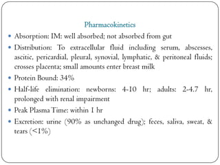 







Pharmacokinetics
Absorption: IM: well absorbed; not absorbed from gut
Distribution: To extracellular fluid including serum, abscesses,
ascitic, pericardial, pleural, synovial, lymphatic, & peritoneal fluids;
crosses placenta; small amounts enter breast milk
Protein Bound: 34%
Half-life elimination: newborns: 4-10 hr; adults: 2-4.7 hr,
prolonged with renal impairment
Peak Plasma Time: within 1 hr
Excretion: urine (90% as unchanged drug); feces, saliva, sweat, &
tears (<1%)

 