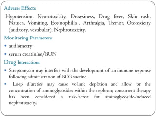 Adverse Effects
Hypotension, Neurotoxicity, Drowsiness, Drug fever, Skin rash,
Nausea, Vomiting, Eosinophilia , Arthralgia, Tremor, Ototoxicity
(auditory, vestibular), Nephrotoxicity.
Monitoring Parameters
 audiometry
 serum creatinine/BUN

Drug Interactions
 Streptomycin may interfere with the development of an immune response

following administration of BCG vaccine.
 Loop diuretics may cause volume depletion and allow for the
concentration of aminoglycosides within the nephron; concurrent therapy
has been considered a risk-factor for aminoglycoside-induced
nephrotoxicity.

 
