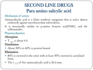 SECOND LINE DRUGS
Para amino salicylic acid
Mechanism of action
Aminosalicylic acid is a folate synthesis antagonist that is active almost
exclusively against mycobacterium tuberculosis.
It is structurally similar to p-amino benzoic acid(PABA) and the
sulfonamides.
Pharmacokinetics
Absorption
 T max is about 6 h
Distribution
 About 50% to 60% is protein bound.
Elimination
 80% is excreted in the urine with at least 50% excreted in acetylated
form.
 The t 1/2 of free aminosalicylic acid is 26.4 min.

 