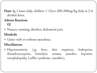 Dose: 4g 3 times daily, children < 15yrs: 200-300mg/kg daily in 2-4
divided doses.
Adverse Reactions
GI
 Nausea; vomiting; diarrhea; abdominal pain.
Metabolic
 Goiter with or without myxedema.
Miscellaneous
 Hypersensitivity (eg, fever, skin eruptions, leukopenia,
thrombocytopenia, hemolytic anemia, jaundice, hepatitis,
encephalopathy, Loffler syndrome, vasculitis).

 