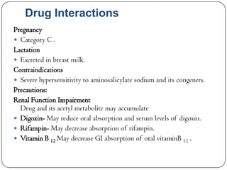 Drug Interactions
Pregnancy
 Category C .
Lactation
 Excreted in breast milk.
Contraindications
 Severe hypersensitivity to aminosalicylate sodium and its congeners.
Precautions:
Renal Function Impairment
Drug and its acetyl metabolite may accumulate
 Digoxin- May reduce oral absorption and serum levels of digoxin.
 Rifampin- May decrease absorption of rifampin.
 Vitamin B 12 May decrease GI absorption of oral vitaminB 12 .

 