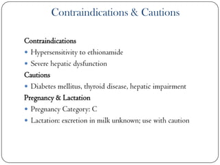 Contraindications & Cautions
Contraindications
 Hypersensitivity to ethionamide
 Severe hepatic dysfunction
Cautions
 Diabetes mellitus, thyroid disease, hepatic impairment
Pregnancy & Lactation
 Pregnancy Category: C
 Lactation: excretion in milk unknown; use with caution

 