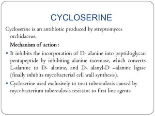 CYCLOSERINE
Cycloserine is an antibiotic produced by streptomyces
orchidaceus.
Mechanism of action :
 It inhibits the incorporation of D- alanine into peptidoglycan
pentapeptide by inhibiting alanine racemase, which converts
L-alanine to D- alanine, and D- alanyl-D –alanine ligase
(finally inhibits mycobacterial cell wall synthesis).
 Cycloserine used exclusively to treat tuberculosis caused by
mycobacterium tuberculosis resistant to first line agents

 