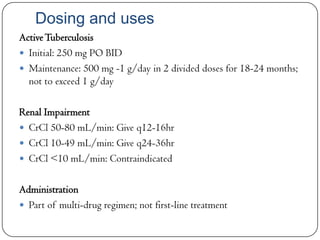 Dosing and uses
Active Tuberculosis
 Initial: 250 mg PO BID
 Maintenance: 500 mg -1 g/day in 2 divided doses for 18-24 months;
not to exceed 1 g/day
Renal Impairment
 CrCl 50-80 mL/min: Give q12-16hr
 CrCl 10-49 mL/min: Give q24-36hr
 CrCl <10 mL/min: Contraindicated

Administration
 Part of multi-drug regimen; not first-line treatment

 