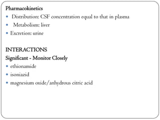 Pharmacokinetics
 Distribution: CSF concentration equal to that in plasma
 Metabolism: liver
 Excretion: urine
INTERACTIONS
Significant - Monitor Closely
 ethionamide
 isoniazid
 magnesium oxide/anhydrous citric acid

 