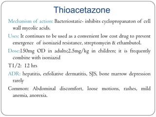 Thioacetazone
Mechanism of action: Bacteriostatic- inhibits cyclopropanaton of cell
wall mycolic acids.
Uses: It continues to be used as a convenient low cost drug to prevent
emergence of isoniazid resistance, streptomycin & ethambutol.
Dose:150mg OD in adults;2.5mg/kg in children; it is frequently
combine with isoniazid
T1/2: 12 hrs
ADR: hepatitis, exfoliative dermatitis, SJS, bone marrow depression
rarely
Common: Abdominal discomfort, loose motions, rashes, mild
anemia, anorexia.

 