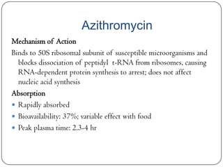 Azithromycin
Mechanism of Action
Binds to 50S ribosomal subunit of susceptible microorganisms and
blocks dissociation of peptidyl t-RNA from ribosomes, causing
RNA-dependent protein synthesis to arrest; does not affect
nucleic acid synthesis
Absorption
 Rapidly absorbed
 Bioavailability: 37%; variable effect with food
 Peak plasma time: 2.3-4 hr

 