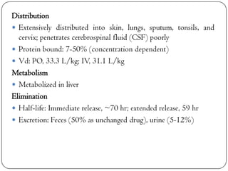Distribution
 Extensively distributed into skin, lungs, sputum, tonsils, and
cervix; penetrates cerebrospinal fluid (CSF) poorly
 Protein bound: 7-50% (concentration dependent)
 Vd: PO, 33.3 L/kg; IV, 31.1 L/kg
Metabolism
 Metabolized in liver
Elimination
 Half-life: Immediate release, ~70 hr; extended release, 59 hr
 Excretion: Feces (50% as unchanged drug), urine (5-12%)

 