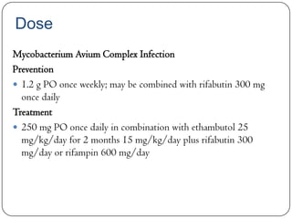 Dose
Mycobacterium Avium Complex Infection
Prevention
 1.2 g PO once weekly; may be combined with rifabutin 300 mg
once daily
Treatment
 250 mg PO once daily in combination with ethambutol 25
mg/kg/day for 2 months 15 mg/kg/day plus rifabutin 300
mg/day or rifampin 600 mg/day

 
