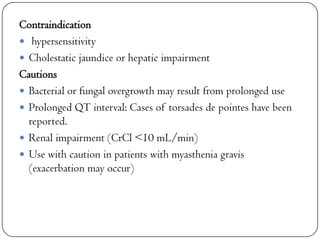 Contraindication
 hypersensitivity
 Cholestatic jaundice or hepatic impairment
Cautions
 Bacterial or fungal overgrowth may result from prolonged use
 Prolonged QT interval: Cases of torsades de pointes have been
reported.
 Renal impairment (CrCl <10 mL/min)
 Use with caution in patients with myasthenia gravis
(exacerbation may occur)

 
