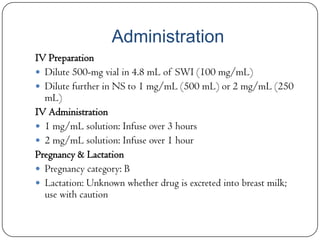 Administration
IV Preparation
 Dilute 500-mg vial in 4.8 mL of SWI (100 mg/mL)
 Dilute further in NS to 1 mg/mL (500 mL) or 2 mg/mL (250
mL)
IV Administration
 1 mg/mL solution: Infuse over 3 hours
 2 mg/mL solution: Infuse over 1 hour
Pregnancy & Lactation
 Pregnancy category: B
 Lactation: Unknown whether drug is excreted into breast milk;
use with caution

 