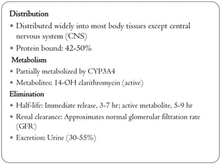 Distribution
 Distributed widely into most body tissues except central
nervous system (CNS)
 Protein bound: 42-50%
Metabolism
 Partially metabolized by CYP3A4
 Metabolites: 14-OH clarithromycin (active)
Elimination
 Half-life: Immediate release, 3-7 hr; active metabolite, 5-9 hr
 Renal clearance: Approximates normal glomerular filtration rate
(GFR)
 Excretion: Urine (30-55%)

 