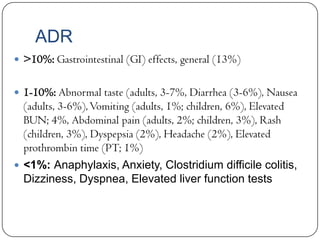 ADR
 >10%: Gastrointestinal (GI) effects, general (13%)
 1-10%: Abnormal taste (adults, 3-7%, Diarrhea (3-6%), Nausea

(adults, 3-6%), Vomiting (adults, 1%; children, 6%), Elevated
BUN; 4%, Abdominal pain (adults, 2%; children, 3%), Rash
(children, 3%), Dyspepsia (2%), Headache (2%), Elevated
prothrombin time (PT; 1%)
 <1%: Anaphylaxis, Anxiety, Clostridium difficile colitis,

Dizziness, Dyspnea, Elevated liver function tests

 