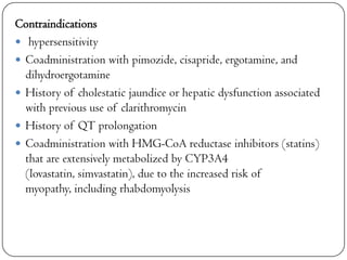 Contraindications
 hypersensitivity
 Coadministration with pimozide, cisapride, ergotamine, and
dihydroergotamine
 History of cholestatic jaundice or hepatic dysfunction associated
with previous use of clarithromycin
 History of QT prolongation
 Coadministration with HMG-CoA reductase inhibitors (statins)
that are extensively metabolized by CYP3A4
(lovastatin, simvastatin), due to the increased risk of
myopathy, including rhabdomyolysis

 