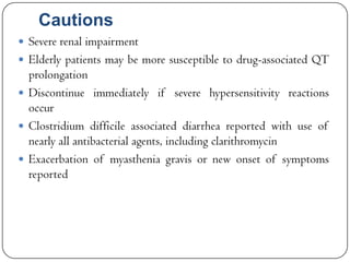 Cautions
 Severe renal impairment
 Elderly patients may be more susceptible to drug-associated QT

prolongation
 Discontinue immediately if severe hypersensitivity reactions
occur
 Clostridium difficile associated diarrhea reported with use of
nearly all antibacterial agents, including clarithromycin
 Exacerbation of myasthenia gravis or new onset of symptoms
reported

 