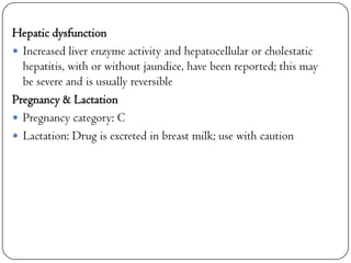 Hepatic dysfunction
 Increased liver enzyme activity and hepatocellular or cholestatic
hepatitis, with or without jaundice, have been reported; this may
be severe and is usually reversible
Pregnancy & Lactation
 Pregnancy category: C
 Lactation: Drug is excreted in breast milk; use with caution

 