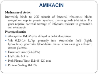 AMIKACIN
Mechanism of Action
Irreversibly binds to 30S subunit of bacterial ribosomes; blocks
recognition step in protein synthesis; causes growth inhibition. For
gram-negative bacterial coverage of infections resistant to gentamicin
and tobramycin
Pharmacokinetics
 Absorption: IM: May be delayed in bedridden patient
 Vd: 0.25-0.4 L/kg, primarily into extracellular fluid (highly
hydrophilic); penetrates blood-brain barrier when meninges inflamed;
crosses placenta.
 Excretion: urine (94-98%)
 Half-Life: 2-3 hr
 Peak Plasma Time: IM: 45-120 min
 Protein Binding: 0-11%

 