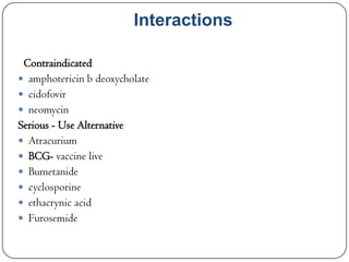Interactions
Contraindicated
 amphotericin b deoxycholate
 cidofovir
 neomycin
Serious - Use Alternative
 Atracurium
 BCG- vaccine live
 Bumetanide
 cyclosporine
 ethacrynic acid
 Furosemide

 