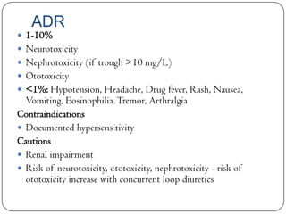 ADR

 1-10%

 Neurotoxicity
 Nephrotoxicity (if trough >10 mg/L)

 Ototoxicity
 <1%: Hypotension, Headache, Drug fever, Rash, Nausea,

Vomiting, Eosinophilia, Tremor, Arthralgia
Contraindications
 Documented hypersensitivity
Cautions
 Renal impairment
 Risk of neurotoxicity, ototoxicity, nephrotoxicity - risk of
ototoxicity increase with concurrent loop diuretics

 