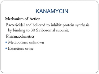 KANAMYCIN
Mechanism of Action
Bactericidal and believed to inhibit protein synthesis
by binding to 30 S ribosomal subunit.
Pharmacokinetics
 Metabolism: unknown
 Excretion: urine

 