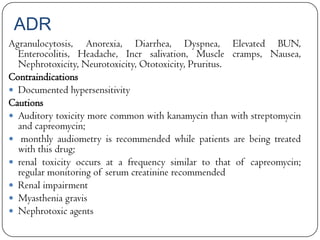 ADR
Agranulocytosis, Anorexia, Diarrhea, Dyspnea, Elevated BUN,
Enterocolitis, Headache, Incr salivation, Muscle cramps, Nausea,
Nephrotoxicity, Neurotoxicity, Ototoxicity, Pruritus.
Contraindications
 Documented hypersensitivity
Cautions
 Auditory toxicity more common with kanamycin than with streptomycin
and capreomycin;
 monthly audiometry is recommended while patients are being treated
with this drug;
 renal toxicity occurs at a frequency similar to that of capreomycin;
regular monitoring of serum creatinine recommended
 Renal impairment
 Myasthenia gravis
 Nephrotoxic agents

 