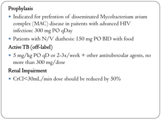 Prophylaxis
 Indicated for prefention of disseminated Mycobacterium avium
complex (MAC) disease in paitents with advanced HIV
infection: 300 mg PO qDay
 Patients with N/V diathesis: 150 mg PO BID with food
Active TB (off-label)
 5 mg/kg PO qD or 2-3x/week + other antitubercular agents, no
more than 300 mg/dose
Renal Impairment
 CrCl<30mL/min dose should be reduced by 50%

 