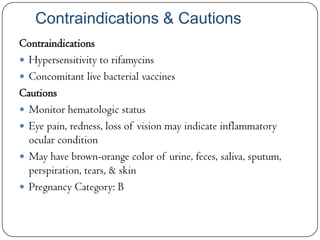Contraindications & Cautions
Contraindications
 Hypersensitivity to rifamycins
 Concomitant live bacterial vaccines
Cautions
 Monitor hematologic status
 Eye pain, redness, loss of vision may indicate inflammatory
ocular condition
 May have brown-orange color of urine, feces, saliva, sputum,
perspiration, tears, & skin
 Pregnancy Category: B

 
