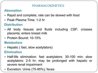 PHARMACOKINETICS

Absorption
 Rapid and complete; rate can be slowed with food
 Peak Plasma Time: 1-2 hr
Distribution
 All body tissues and fluids including CSF; crosses
placenta; enters breast milk
 Protein Bound: 10-15%
Metabolism
 Hepatic ( fast, slow acetylators)
Elimination
 Half-life elimination: fast acetylators: 30-100 min; slow
acetylators: 2-5 hr; may be prolonged with hepatic or
severe renal impairment
 Excretion: Urine (75-95%); feces

 