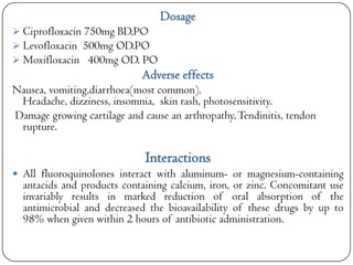 Dosage
 Ciprofloxacin 750mg BD,PO
 Levofloxacin 500mg OD.PO
 Moxifloxacin 400mg OD. PO

Adverse effects
Nausea, vomiting,diarrhoea(most common).
Headache, dizziness, insomnia, skin rash, photosensitivity.
Damage growing cartilage and cause an arthropathy. Tendinitis, tendon
rupture.

Interactions
 All fluoroquinolones interact with aluminum- or magnesium-containing

antacids and products containing calcium, iron, or zinc. Concomitant use
invariably results in marked reduction of oral absorption of the
antimicrobial and decreased the bioavailability of these drugs by up to
98% when given within 2 hours of antibiotic administration.

 