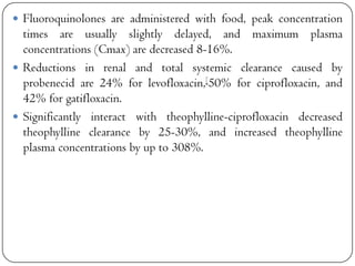  Fluoroquinolones are administered with food, peak concentration

times are usually slightly delayed, and maximum plasma
concentrations (Cmax) are decreased 8-16%.
 Reductions in renal and total systemic clearance caused by
probenecid are 24% for levofloxacin,[50% for ciprofloxacin, and
42% for gatifloxacin.
 Significantly interact with theophylline-ciprofloxacin decreased
theophylline clearance by 25-30%, and increased theophylline
plasma concentrations by up to 308%.

 