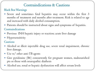 Contraindications & Cautions
Black Box Warnings
 Severe and sometimes fatal hepatitis may occur within the first 3
months of treatment and months after treatment. Risk is related to age
and increased with daily alcohol consumption.
 Patients should be instructed about signs and symptoms of hepatitis.
Contraindications
 Previous INH hepatic injury or reaction; acute liver damage
 Hypersensitivity
Cautions
 Alcohol or illicit injectable drug use, severe renal impairment, chronic
liver damage.
 Use w/ other anti-TB agents
 Give pyridoxine (B6) concurrently for pregnant women, malnourished
pts or those with neuropathic diathesis
 Alcohol use, renal or hepatic dysfunction will affect serum levels

 