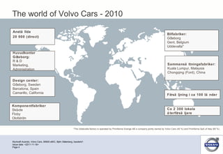 Styrkraft Acando, Volvo Cars, 95500 eBIC, Björn Söderberg, bsoderb1 Page  Issue date: <2011-11-18> Sammansättningsfabriker: Kuala Lumpur, Malaysia  Chongqing (Ford), China *The Uddevalla factory is operated by Pininfarina Sverige AB a company jointly owned by Volvo Cars (40 %) and Pininfarina SpA of Italy (60 %) Ca 2 300 lokala återförsäljare Försäljning i ca 100 länder Bilfabriker: Göteborg Gent, Belgium  Uddevalla*   Anställda 20 000 (direct) Design center: Göteborg, Sweden Barcelona, Spain Camarillo, California Huvudkontor Göteborg: R & D Marketing,  Administration Komponentfabriker Skövde Floby Olofström The world of Volvo Cars - 2010 