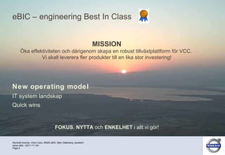 eBIC – engineering Best In Class New operating model IT system landskap Quick wins Styrkraft Acando, Volvo Cars, 95500 eBIC, Björn Söderberg, bsoderb1 Page  Issue date: <2011-11-18> MISSION Öka effektiviteten och därigenom skapa en robust tillväxtplattform för VCC.  Vi skall leverera fler produkter till en lika stor investering! FOKUS ,  NYTTA  och  ENKELHET  i allt vi gör! 