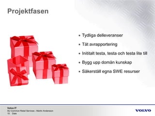 Volvo IT
Projektfasen
SU Common Retail Services - Martin Andersson
10 Date
• Tydliga delleveranser
• Tät avrapportering
• Inititalt testa, testa och testa lite till
• Bygg upp domän kunskap
• Säkerställ egna SWE resurser
 