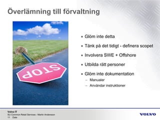 Volvo IT
Överlämning till förvaltning
SU Common Retail Services - Martin Andersson
11 Date
• Glöm inte detta
• Tänk på det tidigt - definera scopet
• Involvera SWE + Offshore
• Utbilda rätt personer
• Glöm inte dokumentation
– Manualer
– Användar instruktioner
 