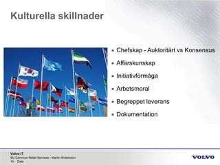 Volvo IT
Kulturella skillnader
SU Common Retail Services - Martin Andersson
14 Date
• Chefskap - Auktoritärt vs Konsensus
• Affärskunskap
• Initiativförmåga
• Arbetsmoral
• Begreppet leverans
• Dokumentation
 