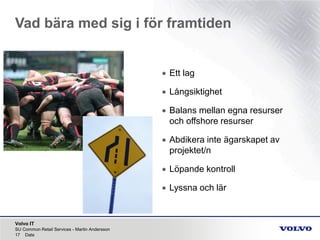 Volvo IT
Vad bära med sig i för framtiden
SU Common Retail Services - Martin Andersson
17 Date
• Ett lag
• Långsiktighet
• Balans mellan egna resurser
och offshore resurser
• Abdikera inte ägarskapet av
projektet/n
• Löpande kontroll
• Lyssna och lär
 