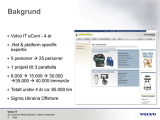 Volvo IT
Bakgrund
SU Common Retail Services - Martin Andersson
2 Date
• Volvo IT eCom - 4 år
• .Net & platform specifik
expertis
• 5 personer  25 personer
• 1 projekt till 3 parallella
• 6.000  15.000  30.000
35.000  40.000 timmar/år
• Totalt under 4 år ca: 85.000 tim
• Sigma Ukraina Offshore
 