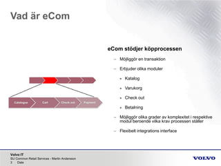 Volvo IT
Vad är eCom
SU Common Retail Services - Martin Andersson
3 Date
eCom stödjer köpprocessen
– Möjliggör en transaktion
– Erbjuder olika moduler
• Katalog
• Varukorg
• Check out
• Betalning
– Möjliggör olika grader av komplexitet i respektive
modul beroende vilka krav processen ställer
– Flexibelt integrations interface
 