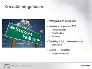 Volvo IT
Kravställningsfasen
SU Common Retail Services - Martin Andersson
8 Date
• Affärsmål och processer
• Involvera på plats – F2F
– Förstudiearbete
– Projektledare
– Arkitekter
• Delaktig tidigt i dokumentation
– SAD & SRS
• Estimat – Tidsplan
– Tid/Kostnad/Kvalite
 