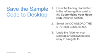 10Page© 2015 IBM Corporation
Save the Sample
Code to Desktop
1. From the Getting Started tab
in the left navigation scroll to
the Customizing your Node-
RED instance section.
2. Select the DOWNLOAD THE
STARTER CODE button.
3. Unzip the folder on your
Desktop or somewhere else
easy to navigate to.
 